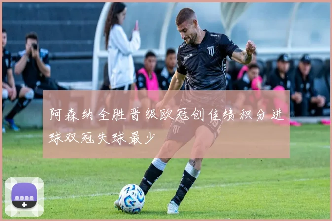 阿森纳全胜晋级欧冠创佳绩积分进球双冠失球最少
