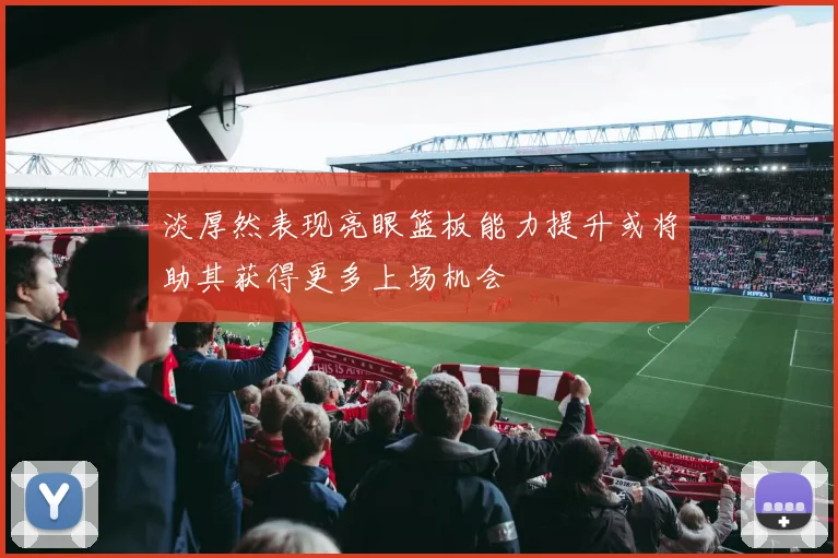 淡厚然表现亮眼篮板能力提升或将助其获得更多上场机会