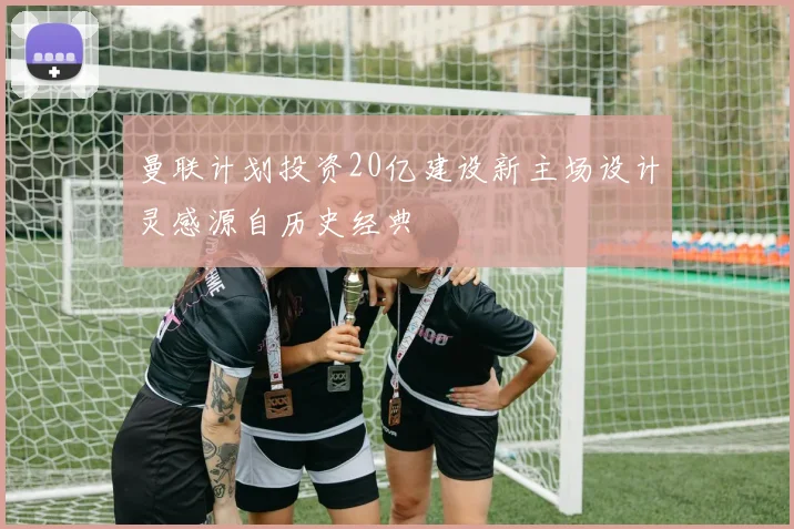 曼联计划投资20亿建设新主场设计灵感源自历史经典