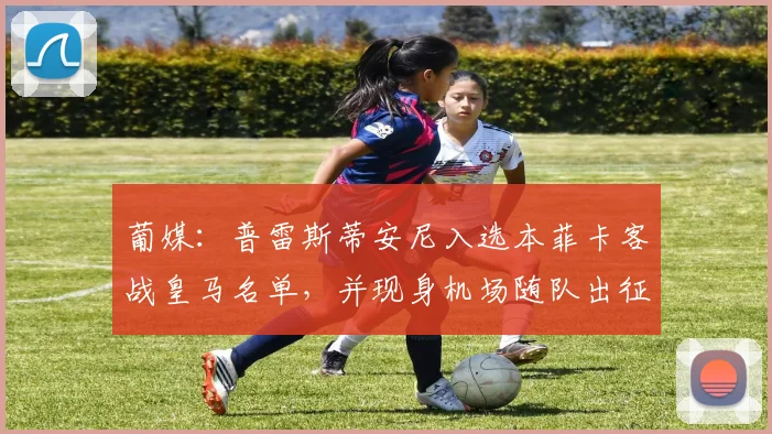 葡媒：普雷斯蒂安尼入选本菲卡客战皇马名单，并现身机场随队出征