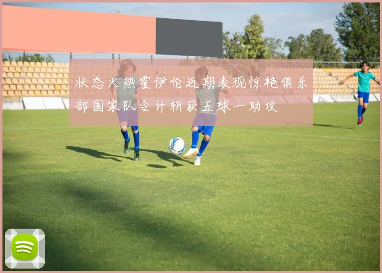 状态火热霍伊伦近期表现惊艳俱乐部国家队合计斩获五球一助攻