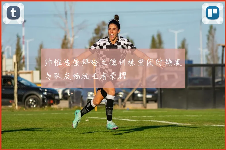 帅惟浩崇拜哈兰德训练空闲时热衷与队友畅玩王者荣耀