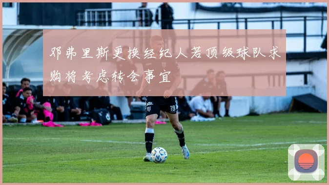 邓弗里斯更换经纪人若顶级球队求购将考虑转会事宜