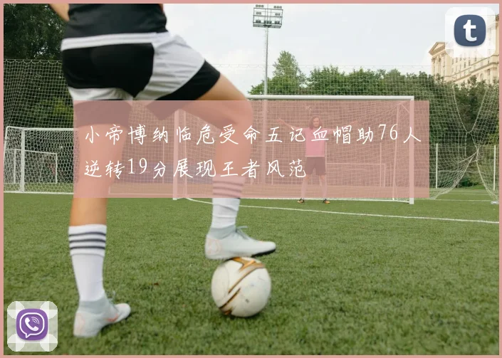 小帝博纳临危受命五记血帽助76人逆转19分展现王者风范