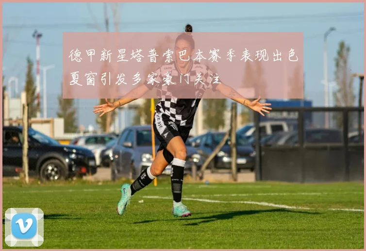 德甲新星塔普索巴本赛季表现出色夏窗引发多家豪门关注