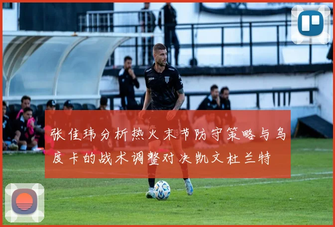 张佳玮分析热火末节防守策略与乌度卡的战术调整对决凯文杜兰特