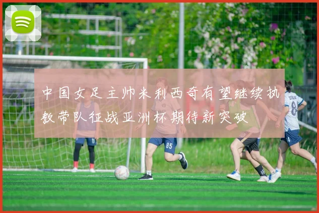 中国女足主帅米利西奇有望继续执教带队征战亚洲杯期待新突破