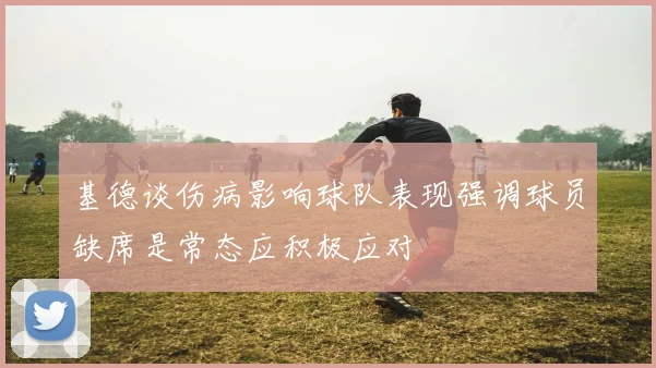 基德谈伤病影响球队表现强调球员缺席是常态应积极应对