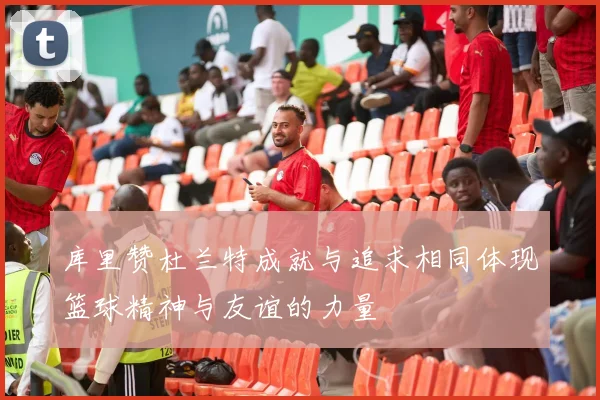 库里赞杜兰特成就与追求相同体现篮球精神与友谊的力量