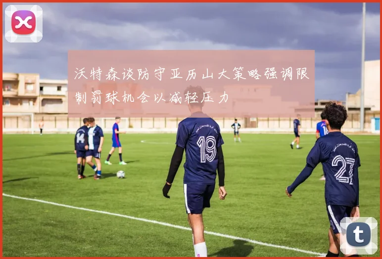 沃特森谈防守亚历山大策略强调限制罚球机会以减轻压力