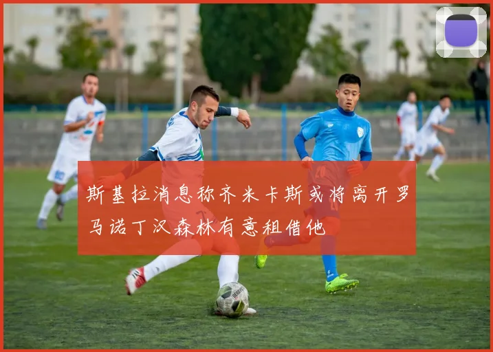 斯基拉消息称齐米卡斯或将离开罗马诺丁汉森林有意租借他