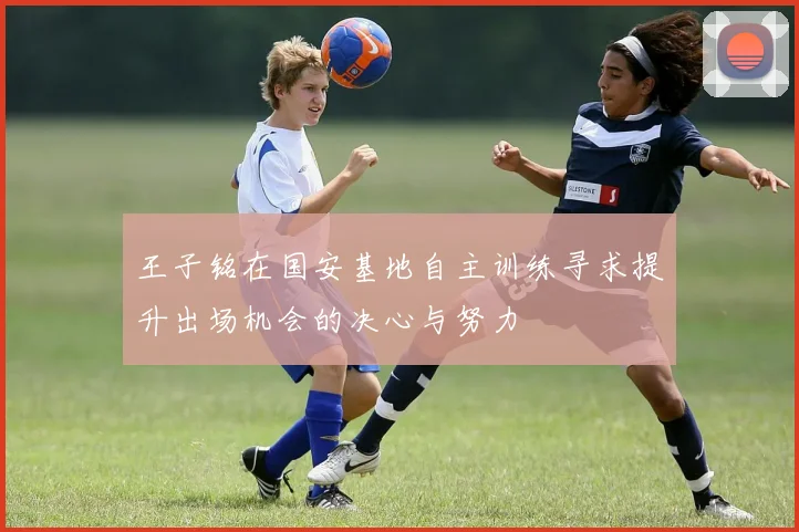 王子铭在国安基地自主训练寻求提升出场机会的决心与努力