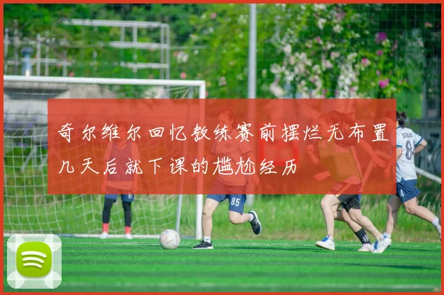 奇尔维尔回忆教练赛前摆烂无布置几天后就下课的尴尬经历