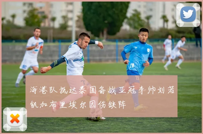 海港队抵达泰国备战亚冠李帅刘若钒加布里埃尔因伤缺阵