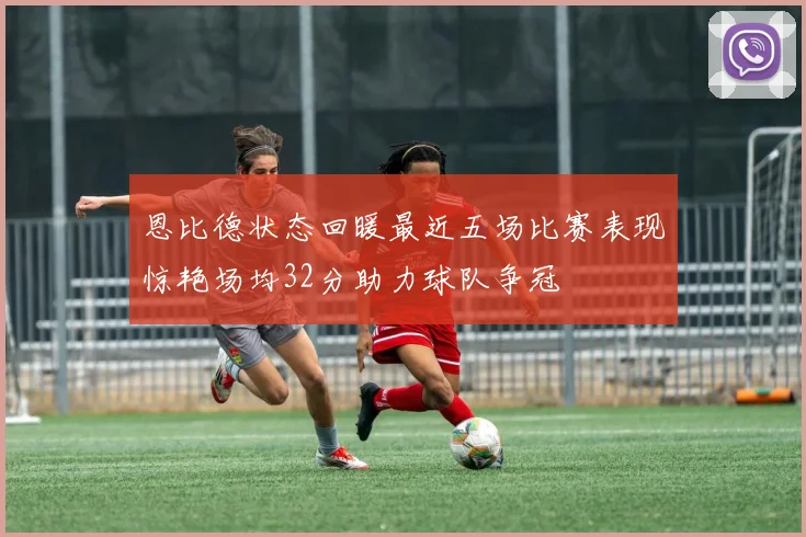 恩比德状态回暖最近五场比赛表现惊艳场均32分助力球队争冠