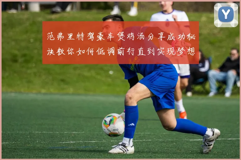 范弗里特驾豪车煲鸡汤分享成功秘诀教你如何低调前行直到实现梦想